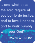 ... and what does the Lord require of you but to do justice, and to love kindness, and to walk humbly with God? - Micah 6:8 NSRV